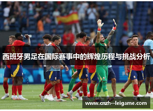 西班牙男足在国际赛事中的辉煌历程与挑战分析 西班牙男足在国际赛事中的辉煌历程与挑战分析