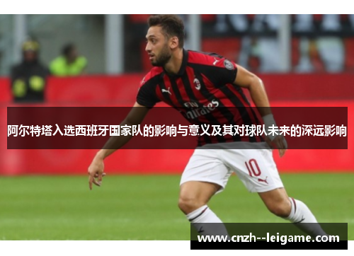 阿尔特塔入选西班牙国家队的影响与意义及其对球队未来的深远影响