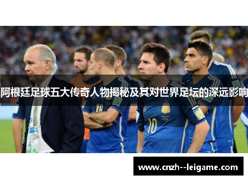 阿根廷足球五大传奇人物揭秘及其对世界足坛的深远影响