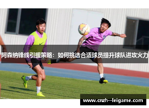 阿森纳锋线引援策略：如何挑选合适球员提升球队进攻火力