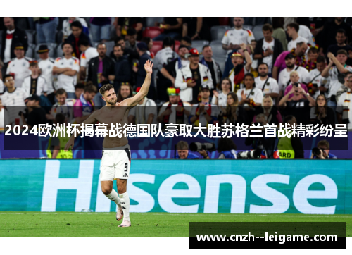 2024欧洲杯揭幕战德国队豪取大胜苏格兰首战精彩纷呈