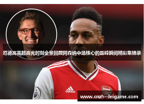 厄德高英超高光时刻全景回顾阿森纳中场核心的巅峰瞬间精彩集锦录