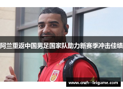 阿兰重返中国男足国家队助力新赛季冲击佳绩 阿兰重返中国男足国家队助力新赛季冲击佳绩
